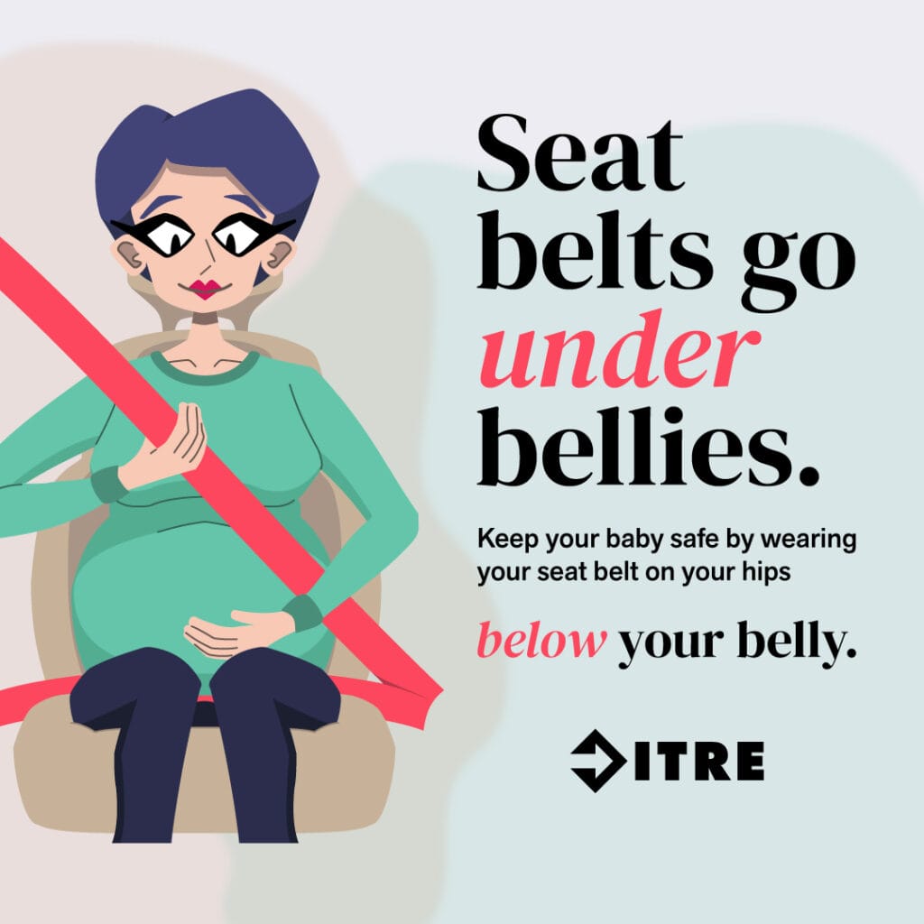 Cartoon illustration of a pregnant person in a car, properly wearing a seat belt with the lap portion under the belly, alongside the text: "Seat belts go under bellies. Keep your baby safe by wearing your seat belt on your hips below your belly. ITRE."