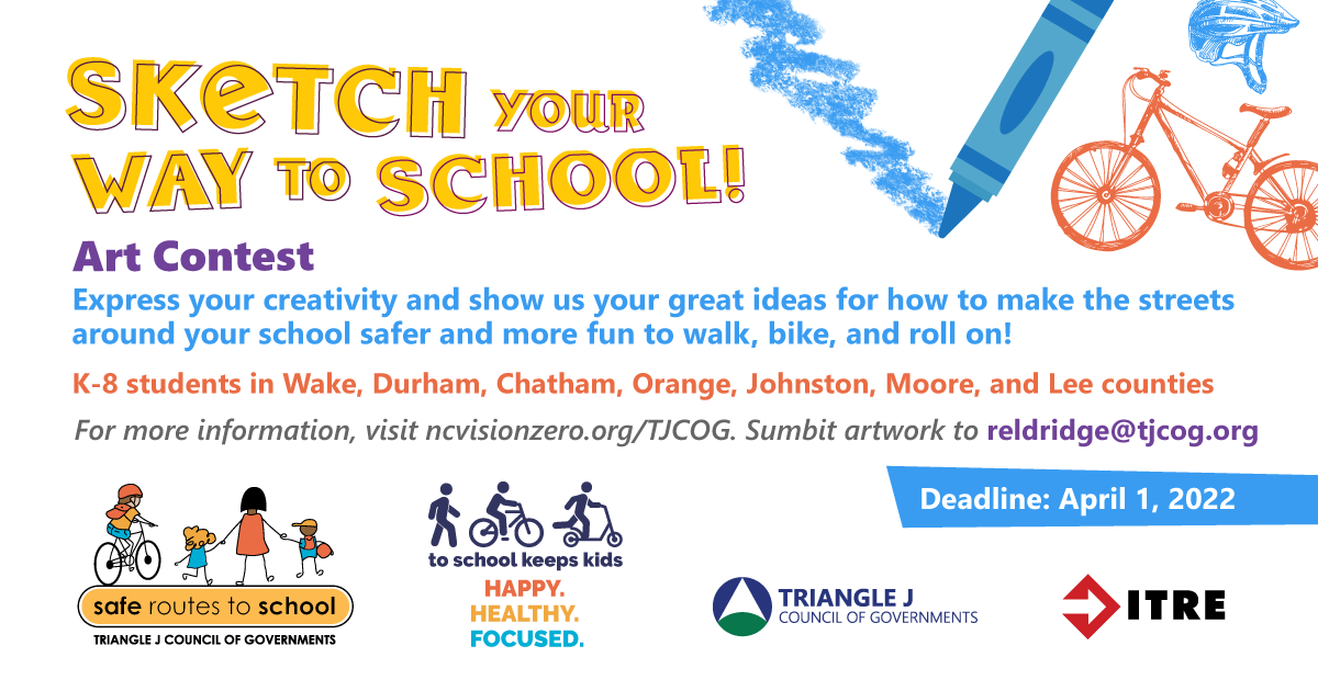 In the top right corner, the graphic depicts a blue crayon drawing on paper and a drawing of a red bicycle and blue helmet. Lining the bottom of the page are logos relevant to the graphic. Text reads “Sketch your way to school art contest. Express your creativity and show us your great ideas for how to make the streets around your school safer and more fun to walk, bike, and roll on! K-8 students in Wake, Durham, Chat, Orange, Johnston, Moore, and Lee counties. For more information, visit ncvisionzero.org/TJCOG. Submit artwork to reldridge@tjcog.org Deadline April 1, 2022”